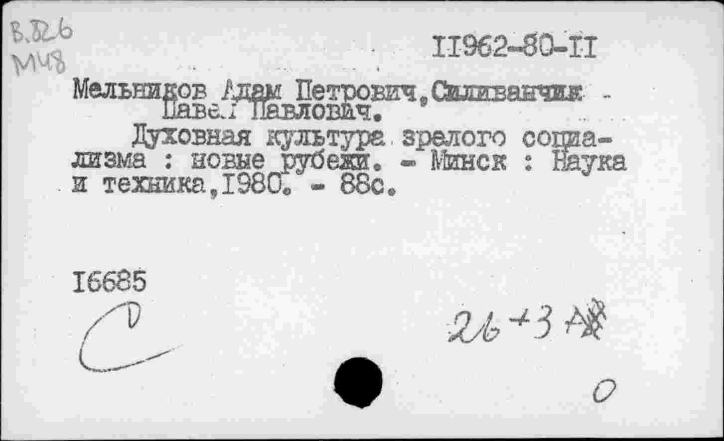 ﻿
11962-80-11
Мельников /дам Петрович, Свливанчик -ПажГпавлович.
Духовная культура зрелого социализма : новые рубеж. - Минск : наука и техника,1980« - 88с.
16685